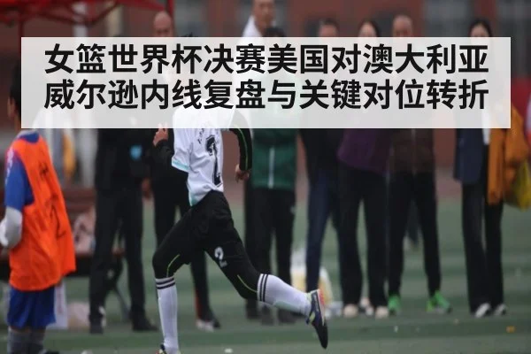 女篮世界杯决赛美国对澳大利亚威尔逊内线复盘与关键对位转折