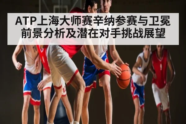ATP上海大师赛辛纳参赛与卫冕前景分析及潜在对手挑战展望