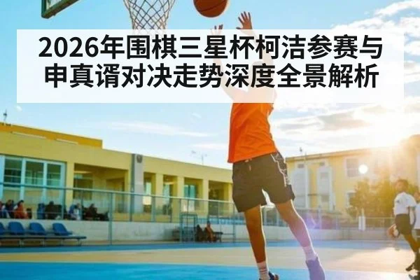 2026年围棋三星杯柯洁参赛与申真谞对决走势深度全景解析
