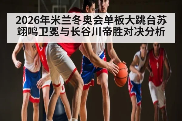 2026年米兰冬奥会单板大跳台苏翊鸣卫冕与长谷川帝胜对决分析