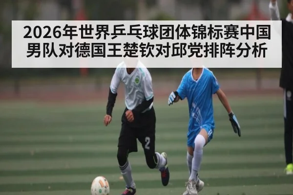 2026年世界乒乓球团体锦标赛中国男队对德国王楚钦对邱党排阵分析（kaiyun）